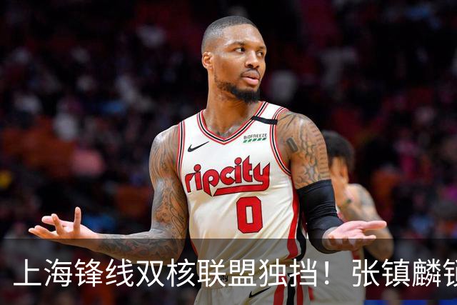 上海锋线双核联盟独挡！张镇麟锁死小外攻守齐爆，李弘权万金油！