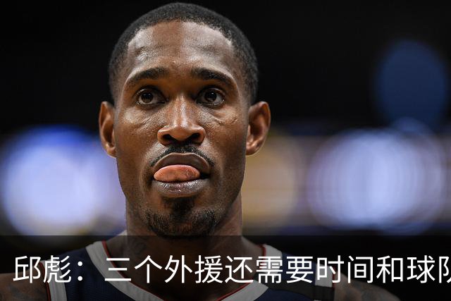 邱彪：三个外援还需要时间和球队磨合 但也不会拿这个当借口