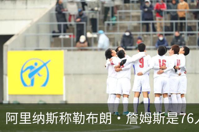 阿里纳斯称勒布朗·詹姆斯是76人队领袖，指挥球队比得分更重要