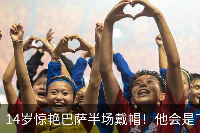14岁惊艳巴萨半场戴帽！他会是下一个林良铭，还是真答案？